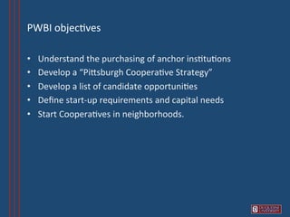 PWBI	
  objec6ves 	
  	
  

•    Understand	
  the	
  purchasing	
  of	
  anchor	
  ins6tu6ons	
  
•    Develop	
  a	
  “PiVsburgh	
  Coopera6ve	
  Strategy”	
  
•    Develop	
  a	
  list	
  of	
  candidate	
  opportuni6es	
  
•    Deﬁne	
  start-­‐up	
  requirements	
  and	
  capital	
  needs	
  
•    Start	
  Coopera6ves	
  in	
  neighborhoods.	
  
 