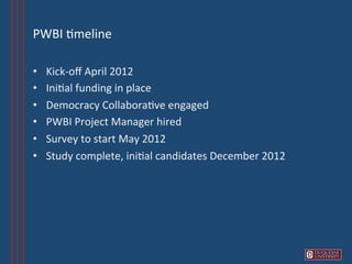 PWBI	
  6meline	
  

•    Kick-­‐oﬀ	
  April	
  2012	
  
•    Ini6al	
  funding	
  in	
  place	
  	
  
•    Democracy	
  Collabora6ve	
  engaged	
  
•    PWBI	
  Project	
  Manager	
  hired	
  
•    Survey	
  to	
  start	
  May	
  2012	
  
•    Study	
  complete,	
  ini6al	
  candidates	
  December	
  2012	
  
 