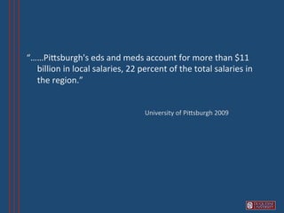 “……PiVsburgh's	
  eds	
  and	
  meds	
  account	
  for	
  more	
  than	
  $11	
  
       billion	
  in	
  local	
  salaries,	
  22	
  percent	
  of	
  the	
  total	
  salaries	
  in	
  
       the	
  region.”	
  
  	
          	
  	
  
                                                     University	
  of	
  PiVsburgh	
  2009	
  
 