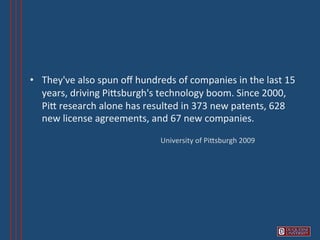 •  They've	
  also	
  spun	
  oﬀ	
  hundreds	
  of	
  companies	
  in	
  the	
  last	
  15	
  
   years,	
  driving	
  PiVsburgh's	
  technology	
  boom.	
  Since	
  2000,	
  
   PiV	
  research	
  alone	
  has	
  resulted	
  in	
  373	
  new	
  patents,	
  628	
  
   new	
  license	
  agreements,	
  and	
  67	
  new	
  companies.	
  

                                             University	
  of	
  PiVsburgh	
  2009	
  
 