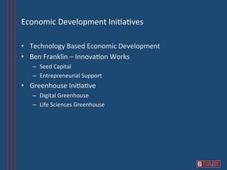 Economic	
  Development	
  Ini6a6ves	
  

•  Technology	
  Based	
  Economic	
  Development	
  
•  Ben	
  Franklin	
  –	
  Innova6on	
  Works	
  
    –  Seed	
  Capital	
  
    –  Entrepreneurial	
  Support	
  
•  Greenhouse	
  Ini6a6ve	
  
    –  Digital	
  Greenhouse	
  	
  
    –  Life	
  Sciences	
  Greenhouse	
  
 