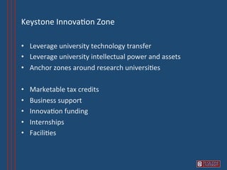 Keystone	
  Innova6on	
  Zone	
  

•  Leverage	
  university	
  technology	
  transfer	
  
•  Leverage	
  university	
  intellectual	
  power	
  and	
  assets	
  
•  Anchor	
  zones	
  around	
  research	
  universi6es	
  

•    Marketable	
  tax	
  credits	
  
•    Business	
  support	
  	
  
•    Innova6on	
  funding	
  
•    Internships	
  
•    Facili6es	
  
 