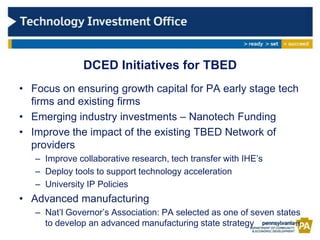DCED Initiatives for TBED
• Focus on ensuring growth capital for PA early stage tech
  firms and existing firms
• Emerging industry investments – Nanotech Funding
• Improve the impact of the existing TBED Network of
  providers
   – Improve collaborative research, tech transfer with IHE’s
   – Deploy tools to support technology acceleration
   – University IP Policies
• Advanced manufacturing
   – Nat’l Governor’s Association: PA selected as one of seven states
     to develop an advanced manufacturing state strategy            11
 