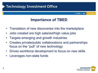 Importance of TBED

    • Translation of new discoveries into the marketplace
    • Jobs created are high salaried/high value jobs
    • Targets emerging and growth industries
    • Creates private/public collaborations and partnerships
      focus on the “pull” of new technology
    • Drives workforce development to focus on new skills
    • Leverages non-state funds


4
 