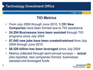 TIO Metrics
    • From July 2006 through June 2010, 1,191 New
      Companies have been formed due to TIO assistance
    • 24,294 Businesses have been assisted through TIO
      programs since July 2004
    • 87,042 new jobs have been created/retained from July
      2004 through June 2010
    • $6.526 billion has been leveraged since July 2004
    • Metrics collected through semi-annual surveys – actual
      jobs reported, new companies formed, businesses
      assisted and leveraged funds
8
 