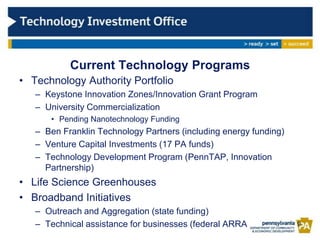 Current Technology Programs
• Technology Authority Portfolio
   – Keystone Innovation Zones/Innovation Grant Program
   – University Commercialization
      • Pending Nanotechnology Funding
   – Ben Franklin Technology Partners (including energy funding)
   – Venture Capital Investments (17 PA funds)
   – Technology Development Program (PennTAP, Innovation
     Partnership)
• Life Science Greenhouses
• Broadband Initiatives
   – Outreach and Aggregation (state funding)
   – Technical assistance for businesses (federal ARRA             9
 