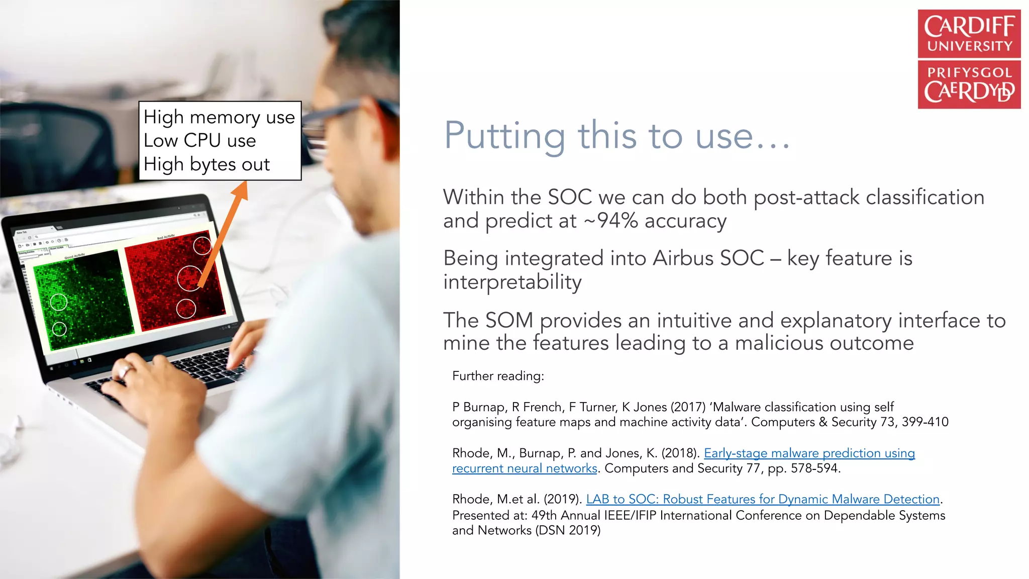 Putting this to use…
Within the SOC we can do both post-attack classification
and predict at ~94% accuracy
Being integrated into Airbus SOC – key feature is
interpretability
The SOM provides an intuitive and explanatory interface to
mine the features leading to a malicious outcome
Further reading:
P Burnap, R French, F Turner, K Jones (2017) ‘Malware classification using self
organising feature maps and machine activity data’. Computers & Security 73, 399-410
Rhode, M., Burnap, P. and Jones, K. (2018). Early-stage malware prediction using
recurrent neural networks. Computers and Security 77, pp. 578-594.
Rhode, M.et al. (2019). LAB to SOC: Robust Features for Dynamic Malware Detection.
Presented at: 49th Annual IEEE/IFIP International Conference on Dependable Systems
and Networks (DSN 2019)
High memory use
Low CPU use
High bytes out
 