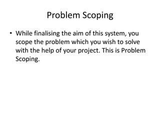 Problem Scoping
• While finalising the aim of this system, you
scope the problem which you wish to solve
with the help of your project. This is Problem
Scoping.
 