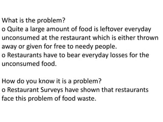 What is the problem?
o Quite a large amount of food is leftover everyday
unconsumed at the restaurant which is either thrown
away or given for free to needy people.
o Restaurants have to bear everyday losses for the
unconsumed food.
How do you know it is a problem?
o Restaurant Surveys have shown that restaurants
face this problem of food waste.
 