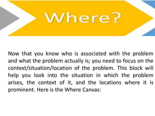 Now that you know who is associated with the problem
and what the problem actually is; you need to focus on the
context/situation/location of the problem. This block will
help you look into the situation in which the problem
arises, the context of it, and the locations where it is
prominent. Here is the Where Canvas:
 