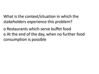 What is the context/situation in which the
stakeholders experience this problem?
o Restaurants which serve buffet food
o At the end of the day, when no further food
consumption is possible
 