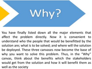 You have finally listed down all the major elements that
affect the problem directly. Now it is convenient to
understand who the people that would be benefitted by the
solution are; what is to be solved; and where will the solution
be deployed. These three canvases now become the base of
why you want to solve this problem. Thus, in the “Why”
canvas, think about the benefits which the stakeholders
would get from the solution and how it will benefit them as
well as the society
 