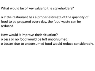 What would be of key value to the stakeholders?
o If the restaurant has a proper estimate of the quantity of
food to be prepared every day, the food waste can be
reduced.
How would it improve their situation?
o Less or no food would be left unconsumed.
o Losses due to unconsumed food would reduce considerably.
 