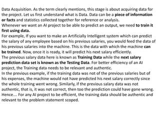 Data Acquisition. As the term clearly mentions, this stage is about acquiring data for
the project. Let us first understand what is Data. Data can be a piece of information
or facts and statistics collected together for reference or analysis.
Whenever we want an AI project to be able to predict an output, we need to train it
first using data.
For example, If you want to make an Artificially Intelligent system which can predict
the salary of any employee based on his previous salaries, you would feed the data of
his previous salaries into the machine. This is the data with which the machine can
be trained. Now, once it is ready, it will predict his next salary efficiently.
The previous salary data here is known as Training Data while the next salary
prediction data set is known as the Testing Data. For better efficiency of an AI
project, the Training data needs to be relevant and authentic.
In the previous example, if the training data was not of the previous salaries but of
his expenses, the machine would not have predicted his next salary correctly since
the whole training went wrong. Similarly, if the previous salary data was not
authentic, that is, it was not correct, then too the prediction could have gone wrong.
Hence…. For any AI project to be efficient, the training data should be authentic and
relevant to the problem statement scoped.
 