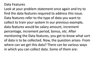 Data Features
Look at your problem statement once again and try to
find the data features required to address this issue.
Data features refer to the type of data you want to
collect to train your system In our previous example,
data features would be salary amount, increment
percentage, increment period, bonus, etc. After
mentioning the Data features, you get to know what sort
of data is to be collected. Now, the question arises- From
where can we get this data? There can be various ways
in which you can collect data. Some of them are:
 
