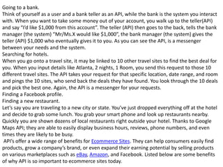 Going to a bank.
Think of yourself as a user and a bank teller as an API, while the bank is the system you interact
with. When you want to take some money out of your account, you walk up to the teller(API)
and say “I’d like $1,000 from this account”. The teller (API) then goes to the back, tells the bank
manager (the system) “Mr/Ms.X would like $1,000”, the bank manager (the system) gives the
teller (API) $1,000 who eventually gives it to you. As you can see the API, is a messenger
between your needs and the system.
Searching for hotels.
When you go onto a travel site, it may be linked to 10 other travel sites to find the best deal for
you. When you input details like Atlanta, 2 nights, 1 Room, you send this request to those 10
different travel sites. The API takes your request for that specific location, date range, and room
and pings the 10 sites, who send back the deals they have found. You look through the 10 deals
and pick the best one. Again, the API is a messenger for your requests.
Finding a Facebook profile.
Finding a new restaurant.
Let’s say you are traveling to a new city or state. You’ve just dropped everything off at the hotel
and decide to grab some lunch. You grab your smart phone and look up restaurants nearby.
Quickly you are shown dozens of local restaurants right outside your hotel. Thanks to Google
Maps API; they are able to easily display business hours, reviews, phone numbers, and even
times they are likely to be busy.
API’s offer a wide range of benefits for Ecommerce Sites. They can help consumers easily find
products, grow a company’s brand, or even expand their earning potential by selling products
on various marketplaces such as eBay, Amazon, and Facebook. Listed below are some benefits
of why API is so important to ecommerce sites today.
 