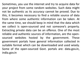 Sometimes, you use the internet and try to acquire data for
your project from some random websites. Such data might
not be authentic as its accuracy cannot be proved. Due to
this, it becomes necessary to find a reliable source of data
from where some authentic information can be taken. At
the same time, we should keep in mind that the data which
we collect is open-sourced and not someone’s property.
Extracting private data can be an offence. One of the most
reliable and authentic sources of information, are the open-
sourced websites hosted by the government. These
government portals have general information collected in
suitable format which can be downloaded and used wisely.
Some of the open-sourced Govt. portals are: data.gov.in,
india.gov.in
 