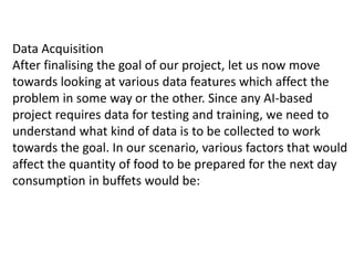Data Acquisition
After finalising the goal of our project, let us now move
towards looking at various data features which affect the
problem in some way or the other. Since any AI-based
project requires data for testing and training, we need to
understand what kind of data is to be collected to work
towards the goal. In our scenario, various factors that would
affect the quantity of food to be prepared for the next day
consumption in buffets would be:
 
