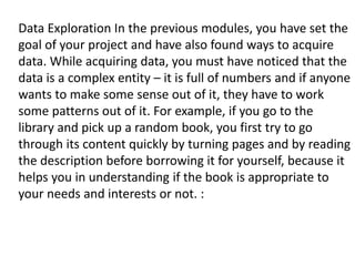 Data Exploration In the previous modules, you have set the
goal of your project and have also found ways to acquire
data. While acquiring data, you must have noticed that the
data is a complex entity – it is full of numbers and if anyone
wants to make some sense out of it, they have to work
some patterns out of it. For example, if you go to the
library and pick up a random book, you first try to go
through its content quickly by turning pages and by reading
the description before borrowing it for yourself, because it
helps you in understanding if the book is appropriate to
your needs and interests or not. :
 