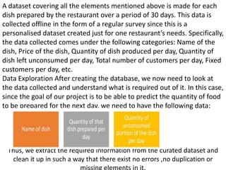 A dataset covering all the elements mentioned above is made for each
dish prepared by the restaurant over a period of 30 days. This data is
collected offline in the form of a regular survey since this is a
personalised dataset created just for one restaurant’s needs. Specifically,
the data collected comes under the following categories: Name of the
dish, Price of the dish, Quantity of dish produced per day, Quantity of
dish left unconsumed per day, Total number of customers per day, Fixed
customers per day, etc.
Data Exploration After creating the database, we now need to look at
the data collected and understand what is required out of it. In this case,
since the goal of our project is to be able to predict the quantity of food
to be prepared for the next day, we need to have the following data:
Thus, we extract the required information from the curated dataset and
clean it up in such a way that there exist no errors ,no duplication or
missing elements in it.
 