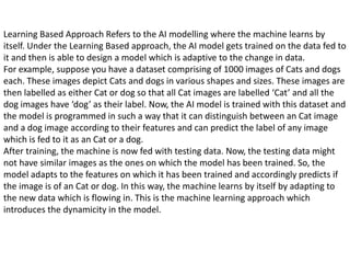 Learning Based Approach Refers to the AI modelling where the machine learns by
itself. Under the Learning Based approach, the AI model gets trained on the data fed to
it and then is able to design a model which is adaptive to the change in data.
For example, suppose you have a dataset comprising of 1000 images of Cats and dogs
each. These images depict Cats and dogs in various shapes and sizes. These images are
then labelled as either Cat or dog so that all Cat images are labelled ‘Cat’ and all the
dog images have ‘dog’ as their label. Now, the AI model is trained with this dataset and
the model is programmed in such a way that it can distinguish between an Cat image
and a dog image according to their features and can predict the label of any image
which is fed to it as an Cat or a dog.
After training, the machine is now fed with testing data. Now, the testing data might
not have similar images as the ones on which the model has been trained. So, the
model adapts to the features on which it has been trained and accordingly predicts if
the image is of an Cat or dog. In this way, the machine learns by itself by adapting to
the new data which is flowing in. This is the machine learning approach which
introduces the dynamicity in the model.
 