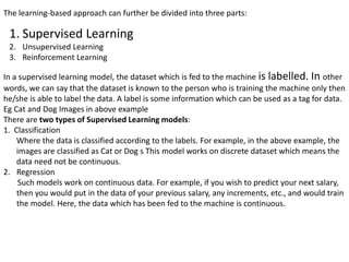 The learning-based approach can further be divided into three parts:
1. Supervised Learning
2. Unsupervised Learning
3. Reinforcement Learning
In a supervised learning model, the dataset which is fed to the machine is labelled. In other
words, we can say that the dataset is known to the person who is training the machine only then
he/she is able to label the data. A label is some information which can be used as a tag for data.
Eg Cat and Dog Images in above example
There are two types of Supervised Learning models:
1. Classification
Where the data is classified according to the labels. For example, in the above example, the
images are classified as Cat or Dog s This model works on discrete dataset which means the
data need not be continuous.
2. Regression
Such models work on continuous data. For example, if you wish to predict your next salary,
then you would put in the data of your previous salary, any increments, etc., and would train
the model. Here, the data which has been fed to the machine is continuous.
 