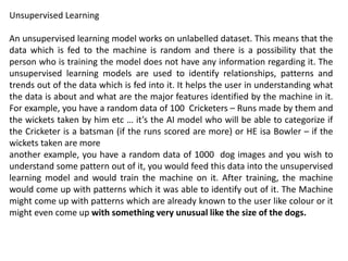 Unsupervised Learning
An unsupervised learning model works on unlabelled dataset. This means that the
data which is fed to the machine is random and there is a possibility that the
person who is training the model does not have any information regarding it. The
unsupervised learning models are used to identify relationships, patterns and
trends out of the data which is fed into it. It helps the user in understanding what
the data is about and what are the major features identified by the machine in it.
For example, you have a random data of 100 Cricketers – Runs made by them and
the wickets taken by him etc … it’s the AI model who will be able to categorize if
the Cricketer is a batsman (if the runs scored are more) or HE isa Bowler – if the
wickets taken are more
another example, you have a random data of 1000 dog images and you wish to
understand some pattern out of it, you would feed this data into the unsupervised
learning model and would train the machine on it. After training, the machine
would come up with patterns which it was able to identify out of it. The Machine
might come up with patterns which are already known to the user like colour or it
might even come up with something very unusual like the size of the dogs.
 