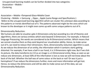 Unsupervised learning models can be further divided into two categories:
Association – Mobile -
Clustering
Association – Mobile +Tempered Glass=Mobile Cover
Clustering – Mobile -> Samsung ,, Oppo ,, Apple (same Range and Specifications )
Refers to the unsupervised learning algorithm which can cluster the unknown data according to
the patterns or trends identified out of it. The patterns observed might be the ones which are
known to the developer or it might even come up with some unique patterns out of it.
Dimensionality Reduction:
We humans are able to visualise upto 3-Dimensions only but according to a lot of theories and
algorithms, there are various entities which exist beyond 3-Dimensions. For example, in Natural
language Processing, the words are considered to be N-Dimensional entities. Which means that
we cannot visualise them as they exist beyond our visualisation ability. Hence, to make sense
out of it, we need to reduce their dimensions. Here, dimensionality reduction algorithm is used.
As we reduce the dimension of an entity, the information which it contains starts getting
distorted. For example, if we have a ball in our hand, it is 3-Dimensions right now. But if we click
its picture, the data transforms to 2-D as an image is a 2-Dimensional entity. Now, as soon as we
reduce one dimension, at least 50% of the information is lost as now we will not know about the
back of the ball. Whether the ball was of same colour at the back or not? Or was it just a
hemisphere? If we reduce the dimensions further, more and more information will get lost.
Hence, to reduce the dimensions and still be able to make sense out of the data, we use
Dimensionality Reduction.
 