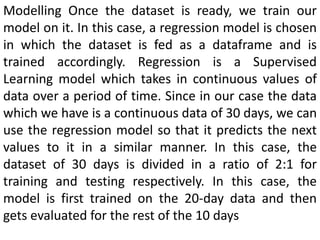 Modelling Once the dataset is ready, we train our
model on it. In this case, a regression model is chosen
in which the dataset is fed as a dataframe and is
trained accordingly. Regression is a Supervised
Learning model which takes in continuous values of
data over a period of time. Since in our case the data
which we have is a continuous data of 30 days, we can
use the regression model so that it predicts the next
values to it in a similar manner. In this case, the
dataset of 30 days is divided in a ratio of 2:1 for
training and testing respectively. In this case, the
model is first trained on the 20-day data and then
gets evaluated for the rest of the 10 days
 