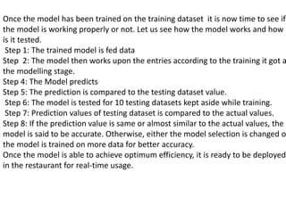 Once the model has been trained on the training dataset it is now time to see if
the model is working properly or not. Let us see how the model works and how
is it tested.
Step 1: The trained model is fed data
Step 2: The model then works upon the entries according to the training it got a
the modelling stage.
Step 4: The Model predicts
Step 5: The prediction is compared to the testing dataset value.
Step 6: The model is tested for 10 testing datasets kept aside while training.
Step 7: Prediction values of testing dataset is compared to the actual values.
Step 8: If the prediction value is same or almost similar to the actual values, the
model is said to be accurate. Otherwise, either the model selection is changed o
the model is trained on more data for better accuracy.
Once the model is able to achieve optimum efficiency, it is ready to be deployed
in the restaurant for real-time usage.
 
