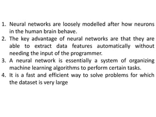 1. Neural networks are loosely modelled after how neurons
in the human brain behave.
2. The key advantage of neural networks are that they are
able to extract data features automatically without
needing the input of the programmer.
3. A neural network is essentially a system of organizing
machine learning algorithms to perform certain tasks.
4. It is a fast and efficient way to solve problems for which
the dataset is very large
 
