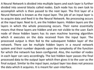 A Neural Network is divided into multiple layers and each layer is further
divided into several blocks called nodes. Each node has its own task to
accomplish which is then passed to the next layer. The first layer of a
Neural Network is known as the input layer. The job of an input layer is
to acquire data and feed it to the Neural Network. No processing occurs
at the input layer. Next to it, are the hidden layers. Hidden layers are the
layers in which the whole processing occurs. Their name essentially
means that these layers are hidden and are not visible to the user. Each
node of these hidden layers has its own machine learning algorithm
which it executes on the data received from the input layer. The
processed output is then fed to the subsequent hidden layer of the
network. There can be multiple hidden layers in a neural network
system and their number depends upon the complexity of the function
for which the network has been configured. Also, the number of nodes
in each layer can vary accordingly. The last hidden layer passes the final
processed data to the output layer which then gives it to the user as the
final output. Similar to the input layer, output layer too does not process
the data which it acquires. It is meant for user-interface.
 