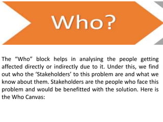 The “Who” block helps in analysing the people getting
affected directly or indirectly due to it. Under this, we find
out who the ‘Stakeholders’ to this problem are and what we
know about them. Stakeholders are the people who face this
problem and would be benefitted with the solution. Here is
the Who Canvas:
 