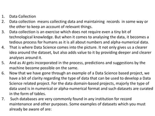 1. Data Collection
2. Data collection means collecting data and maintaining records in some way or
the other to keep an account of relevant things.
3. Data collection is an exercise which does not require even a tiny bit of
technological knowledge. But when it comes to analysing the data, it becomes a
tedious process for humans as it is all about numbers and alpha-numerical data.
4. That is where Data Science comes into the picture. It not only gives us a clearer
idea around the dataset, but also adds value to it by providing deeper and clearer
analyses around it.
5. And as AI gets incorporated in the process, predictions and suggestions by the
machine become possible on the same.
6. Now that we have gone through an example of a Data Science based project, we
have a bit of clarity regarding the type of data that can be used to develop a Data
Science related project. For the data domain-based projects, majorly the type of
data used is in numerical or alpha-numerical format and such datasets are curated
in the form of tables.
7. Such databases are very commonly found in any institution for record
maintenance and other purposes. Some examples of datasets which you must
already be aware of are:
 