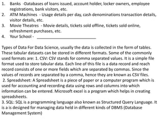 1. Banks -Databases of loans issued, account holder, locker owners, employee
registrations, bank visitors, etc.
2. ATM Machines - Usage details per day, cash denominations transaction details,
visitor details, etc.
3. Movie Theatres - Movie details, tickets sold offline, tickets sold online,
refreshment purchases, etc.
4. Your School - __________________________
Types of Data For Data Science, usually the data is collected in the form of tables.
These tabular datasets can be stored in different formats. Some of the commonly
used formats are: 1. CSV: CSV stands for comma separated values. It is a simple file
format used to store tabular data. Each line of this file is a data record and reach
record consists of one or more fields which are separated by commas. Since the
values of records are separated by a comma, hence they are known as CSV files.
2. Spreadsheet: A Spreadsheet is a piece of paper or a computer program which is
used for accounting and recording data using rows and columns into which
information can be entered. Microsoft excel is a program which helps in creating
spreadsheets.
3. SQL: SQL is a programming language also known as Structured Query Language. It
is a is designed for managing data held in different kinds of DBMS (Database
Management System)
 