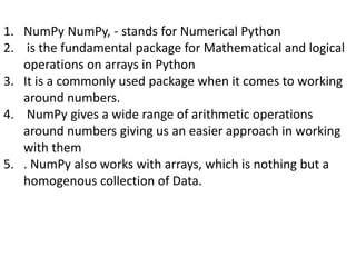 1. NumPy NumPy, - stands for Numerical Python
2. is the fundamental package for Mathematical and logical
operations on arrays in Python
3. It is a commonly used package when it comes to working
around numbers.
4. NumPy gives a wide range of arithmetic operations
around numbers giving us an easier approach in working
with them
5. . NumPy also works with arrays, which is nothing but a
homogenous collection of Data.
 