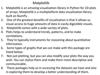 1. Matplotlib is an amazing visualization library in Python for 2D plots
of arrays. Matplotlib is a multiplatform data visualization library
built on NumPy .
2. One of the greatest benefits of visualization is that it allows us
visual access to huge amounts of data in easily digestible visuals.
3. Matplotlib comes with a wide variety of plots.
4. Plots helps to understand trends, patterns, and to make
correlations.
5. They’re typically instruments for reasoning about quantitative
information.
6. Some types of graphs that we can make with this package are
listed below:
7. Not just plotting, but you can also modify your plots the way you
wish. You can stylise them and make them more descriptive and
communicable.
8. These packages help us in accessing the datasets we have and also
in exploring them to develop a better understanding of them.
Matplotlib
 