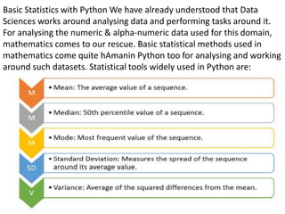 Basic Statistics with Python We have already understood that Data
Sciences works around analysing data and performing tasks around it.
For analysing the numeric & alpha-numeric data used for this domain,
mathematics comes to our rescue. Basic statistical methods used in
mathematics come quite hAmanin Python too for analysing and working
around such datasets. Statistical tools widely used in Python are:
 
