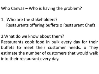 Who Canvas – Who is having the problem?
1. Who are the stakeholders?
Restaurants offering buffets o Restaurant Chefs
2.What do we know about them?
Restaurants cook food in bulk every day for their
buffets to meet their customer needs. o They
estimate the number of customers that would walk
into their restaurant every day.
 