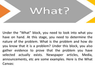 Under the “What” block, you need to look into what you
have on hand. At this stage, you need to determine the
nature of the problem. What is the problem and how do
you know that it is a problem? Under this block, you also
gather evidence to prove that the problem you have
selected actually exists. Newspaper articles, Media,
announcements, etc are some examples. Here is the What
Canvas:
 