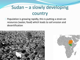 Sudan – a slowly developing
country
Population is growing rapidly, this is putting a strain on
resources (water, food) which leads to soil erosion and
desertification
 