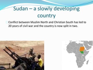 Sudan – a slowly developing
country
Conflict between Muslim North and Christian South has led to
20 years of civil war and the country is now split in two.
 