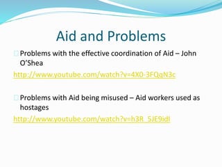 Aid and Problems
Problems with the effective coordination of Aid – John
O’Shea
http://www.youtube.com/watch?v=4X0-3FQqN3c
Problems with Aid being misused – Aid workers used as
hostages
http://www.youtube.com/watch?v=h3R_5JE9idI
 
