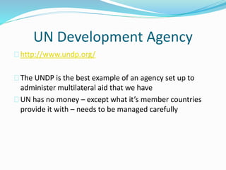 UN Development Agency
http://www.undp.org/
The UNDP is the best example of an agency set up to
administer multilateral aid that we have
UN has no money – except what it’s member countries
provide it with – needs to be managed carefully
 