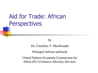 Aid for Trade: African Perspectives by Dr. Cornelius T. Mwalwanda Principal Advisor and head United Nations Economic Commission for Africa (ECA) Geneva Advisory Services  