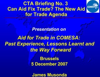 [object Object],[object Object],Presentation on   Aid for Trade in COMESA:  Past Experience, Lessons Learnt and the Way Forward Brussels 5 December 2007 James Musonda 