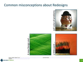10
Common misconceptions about Redesigns
AnewDesignand…
alittlepaint…willsolveallproblems
Photo credits: Robert Crum, http://flickr.com/photos/13010608@N02/2441931412/, Jennifer Bührer, http://flickr.com/photos/jenniferbuehrer/64482736/,
Natalie!!, http://flickr.com/photos/taiyo/2318277706/
 