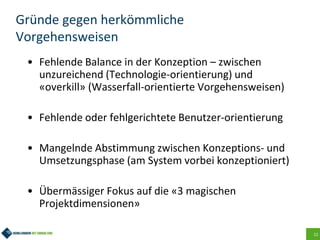 12
Gründe gegen herkömmliche
Vorgehensweisen
• Fehlende Balance in der Konzeption – zwischen
unzureichend (Technologie-orientierung) und
«overkill» (Wasserfall-orientierte Vorgehensweisen)
• Fehlende oder fehlgerichtete Benutzer-orientierung
• Mangelnde Abstimmung zwischen Konzeptions- und
Umsetzungsphase (am System vorbei konzeptioniert)
• Übermässiger Fokus auf die «3 magischen
Projektdimensionen»
 