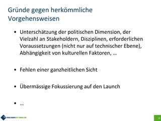 13
Gründe gegen herkömmliche
Vorgehensweisen
• Unterschätzung der politischen Dimension, der
Vielzahl an Stakeholdern, Disziplinen, erforderlichen
Voraussetzungen (nicht nur auf technischer Ebene),
Abhängigkeit von kulturellen Faktoren, …
• Fehlen einer ganzheitlichen Sicht
• Übermässige Fokussierung auf den Launch
• …
 