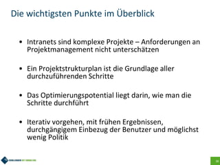 38
Die wichtigsten Punkte im Überblick
• Intranets sind komplexe Projekte – Anforderungen an
Projektmanagement nicht unterschätzen
• Ein Projektstrukturplan ist die Grundlage aller
durchzuführenden Schritte
• Das Optimierungspotential liegt darin, wie man die
Schritte durchführt
• Iterativ vorgehen, mit frühen Ergebnissen,
durchgängigem Einbezug der Benutzer und möglichst
wenig Politik
 